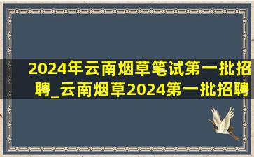 2024年云南烟草笔试第一批招聘_云南烟草2024第一批招聘报名时间