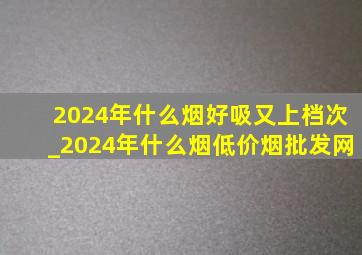 2024年什么烟好吸又上档次_2024年什么烟(低价烟批发网)