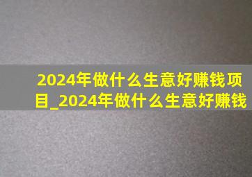 2024年做什么生意好赚钱项目_2024年做什么生意好赚钱