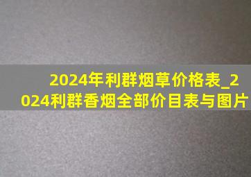 2024年利群烟草价格表_2024利群香烟全部价目表与图片