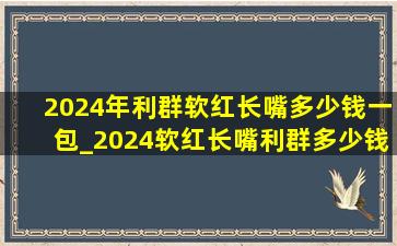 2024年利群软红长嘴多少钱一包_2024软红长嘴利群多少钱一包