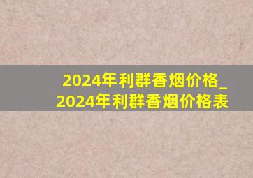 2024年利群香烟价格_2024年利群香烟价格表
