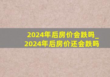 2024年后房价会跌吗_2024年后房价还会跌吗