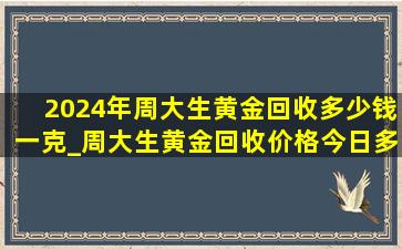 2024年周大生黄金回收多少钱一克_周大生黄金回收价格今日多少一克