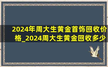 2024年周大生黄金首饰回收价格_2024周大生黄金回收多少钱一克