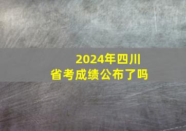 2024年四川省考成绩公布了吗