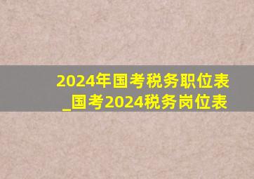 2024年国考税务职位表_国考2024税务岗位表