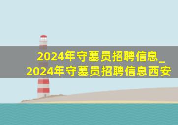 2024年守墓员招聘信息_2024年守墓员招聘信息西安