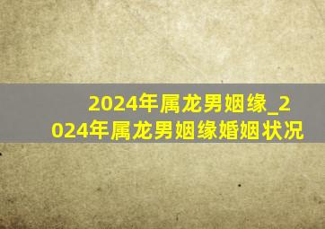 2024年属龙男姻缘_2024年属龙男姻缘婚姻状况