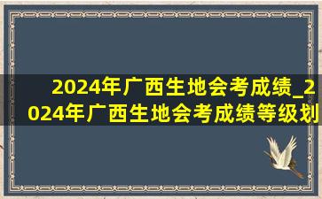 2024年广西生地会考成绩_2024年广西生地会考成绩等级划分