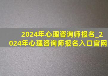 2024年心理咨询师报名_2024年心理咨询师报名入口官网