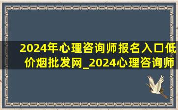 2024年心理咨询师报名入口(低价烟批发网)_2024心理咨询师报名入口