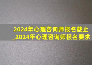 2024年心理咨询师报名截止_2024年心理咨询师报名要求