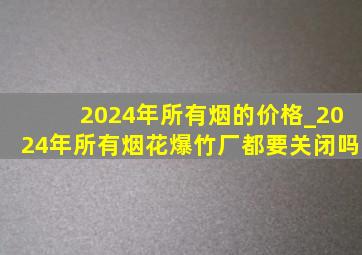 2024年所有烟的价格_2024年所有烟花爆竹厂都要关闭吗