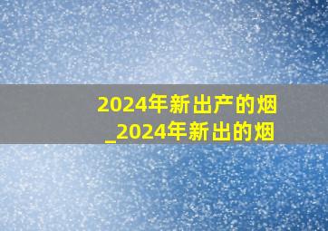 2024年新出产的烟_2024年新出的烟