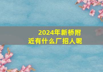 2024年新桥附近有什么厂招人呢