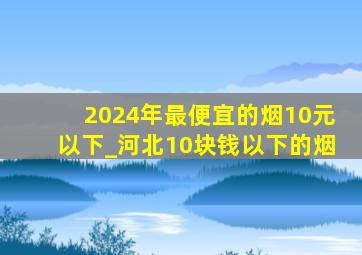 2024年最便宜的烟10元以下_河北10块钱以下的烟