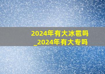 2024年有大冰雹吗_2024年有大专吗