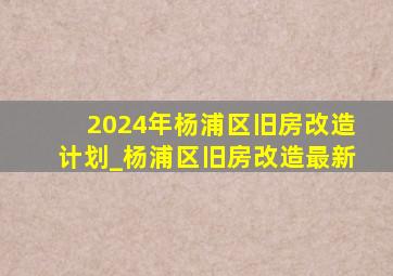 2024年杨浦区旧房改造计划_杨浦区旧房改造最新