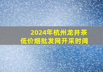 2024年杭州龙井茶(低价烟批发网)开采时间