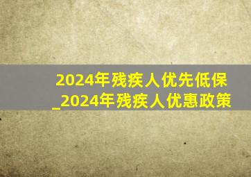 2024年残疾人优先低保_2024年残疾人优惠政策