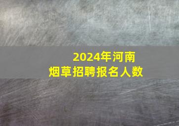 2024年河南烟草招聘报名人数