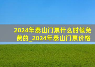 2024年泰山门票什么时候免费的_2024年泰山门票价格