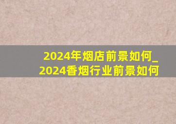 2024年烟店前景如何_2024香烟行业前景如何