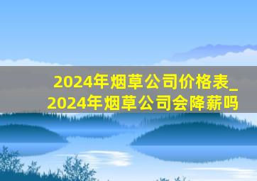 2024年烟草公司价格表_2024年烟草公司会降薪吗