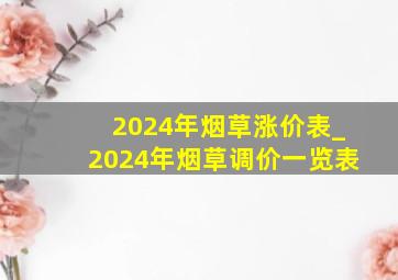 2024年烟草涨价表_2024年烟草调价一览表