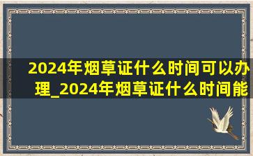 2024年烟草证什么时间可以办理_2024年烟草证什么时间能办理