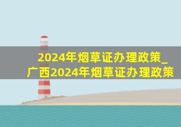 2024年烟草证办理政策_广西2024年烟草证办理政策