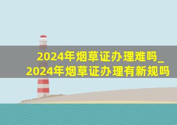 2024年烟草证办理难吗_2024年烟草证办理有新规吗