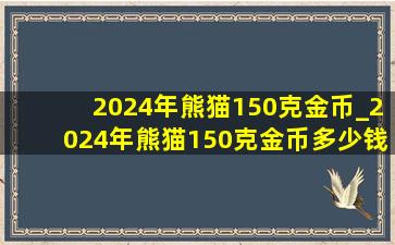 2024年熊猫150克金币_2024年熊猫150克金币多少钱