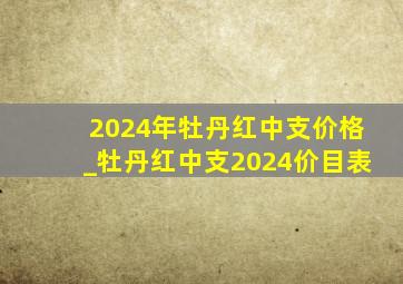 2024年牡丹红中支价格_牡丹红中支2024价目表