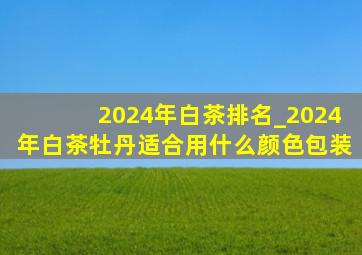 2024年白茶排名_2024年白茶牡丹适合用什么颜色包装