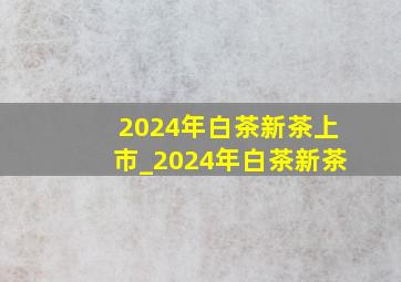 2024年白茶新茶上市_2024年白茶新茶