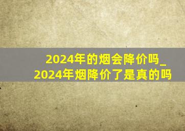 2024年的烟会降价吗_2024年烟降价了是真的吗