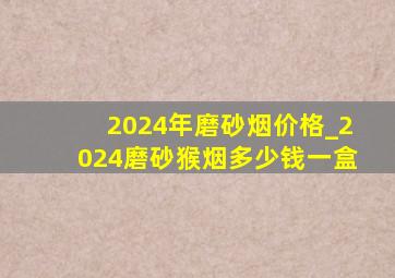 2024年磨砂烟价格_2024磨砂猴烟多少钱一盒