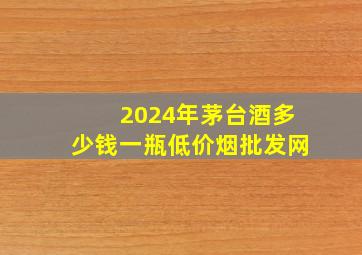 2024年茅台酒多少钱一瓶(低价烟批发网)