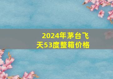 2024年茅台飞天53度整箱价格