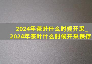 2024年茶叶什么时候开采_2024年茶叶什么时候开采保存