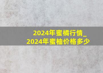 2024年蜜橘行情_2024年蜜柚价格多少