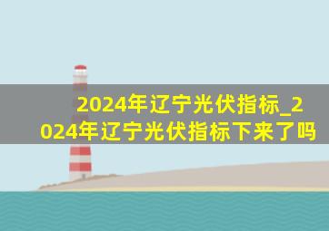 2024年辽宁光伏指标_2024年辽宁光伏指标下来了吗