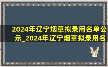 2024年辽宁烟草拟录用名单公示_2024年辽宁烟草拟录用名单