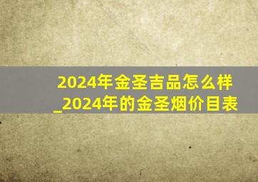 2024年金圣吉品怎么样_2024年的金圣烟价目表