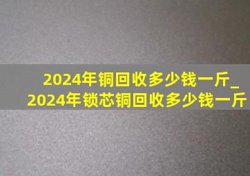 2024年铜回收多少钱一斤_2024年锁芯铜回收多少钱一斤