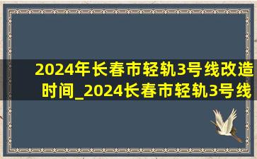2024年长春市轻轨3号线改造时间_2024长春市轻轨3号线什么时间改造