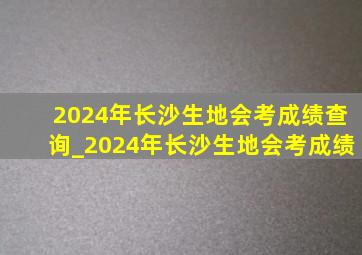 2024年长沙生地会考成绩查询_2024年长沙生地会考成绩