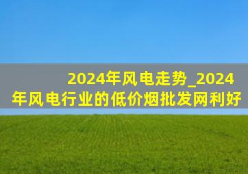 2024年风电走势_2024年风电行业的(低价烟批发网)利好